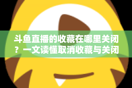 斗鱼直播的收藏在哪里关闭？一文读懂取消收藏与关闭提醒的完整操作指南