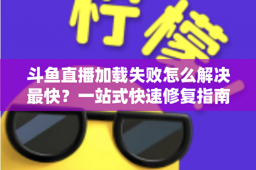 斗鱼直播加载失败怎么解决最快？一站式快速修复指南助你秒回直播间