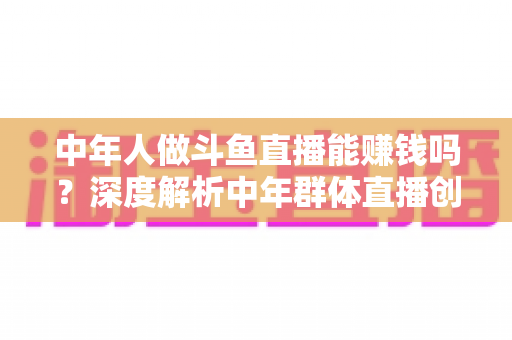 中年人做斗鱼直播能赚钱吗?深度解析中年群体直播创业的真实收入与可行路径 中年人做斗鱼直播能赚钱吗?深度解析中年群体直播创业的真实收入与可行路径