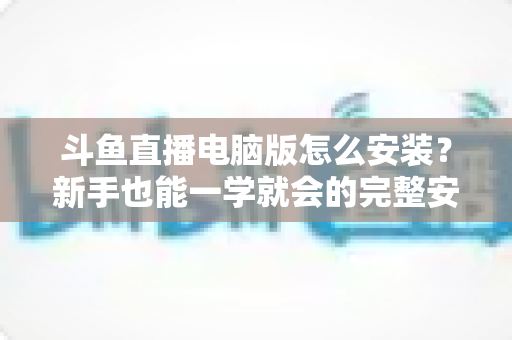 斗鱼直播电脑版怎么安装？新手也能一学就会的完整安装教程与实用技巧指南
