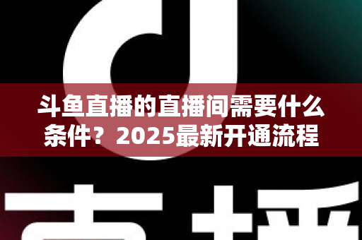 斗鱼直播的直播间需要什么条件?2025最新开通流程与开播条件全解析 斗鱼直播的直播间需要什么条件?2025最新开通流程与开播条件全解析