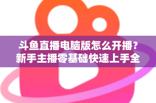 斗鱼直播电脑版怎么开播?新手主播零基础快速上手全攻略 斗鱼直播电脑版怎么开播?新手主播零基础快速上手全攻略