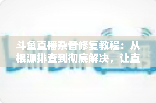 斗鱼直播杂音修复教程：从根源排查到彻底解决，让直播间声音纯净清晰