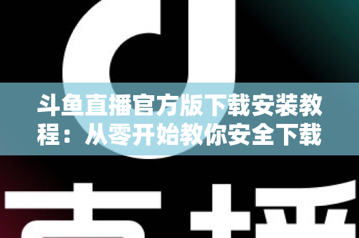 斗鱼直播官方版下载安装教程：从零开始教你安全下载并安装斗鱼直播官方版本