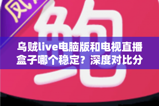 乌贼live电脑版和电视直播盒子哪个稳定？深度对比分析与选购指南