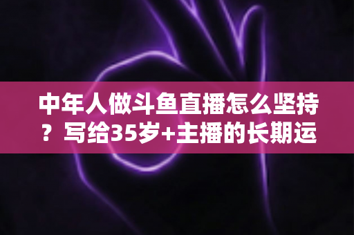 中年人做斗鱼直播怎么坚持？写给35岁+主播的长期运营实战指南