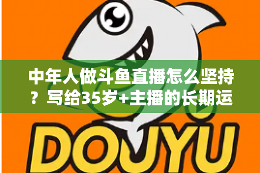 中年人做斗鱼直播怎么坚持？写给35岁+主播的长期运营实战指南