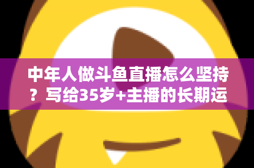 中年人做斗鱼直播怎么坚持？写给35岁+主播的长期运营实战指南