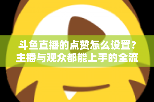 斗鱼直播的点赞怎么设置?主播与观众都能上手的全流程实用指南 斗鱼直播的点赞怎么设置?主播与观众都能上手的全流程实用指南