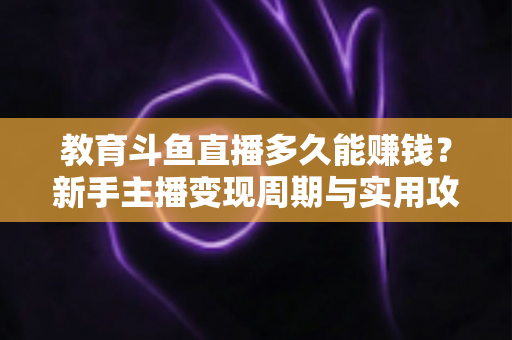 教育斗鱼直播多久能赚钱？新手主播变现周期与实用攻略全解析