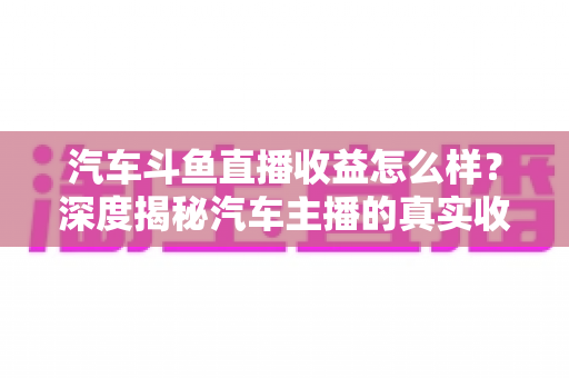 汽车斗鱼直播收益怎么样？深度揭秘汽车主播的真实收入与变现路径