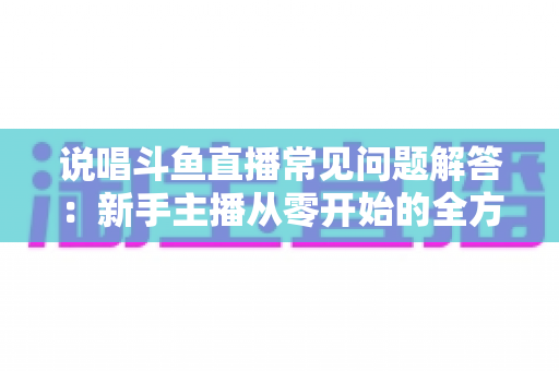 说唱斗鱼直播常见问题解答:新手主播从零开始的全方位实战指南 说唱斗鱼直播常见问题解答:新手主播从零开始的全方位实战指南