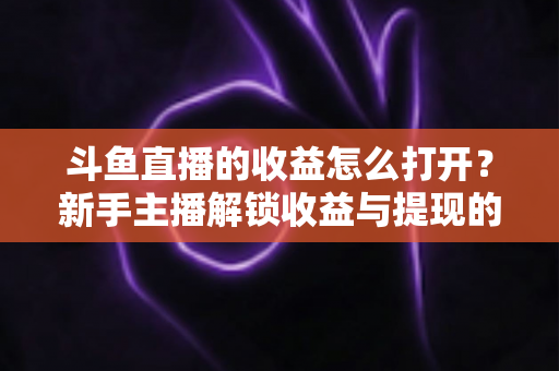 斗鱼直播的收益怎么打开？新手主播解锁收益与提现的完整实操指南