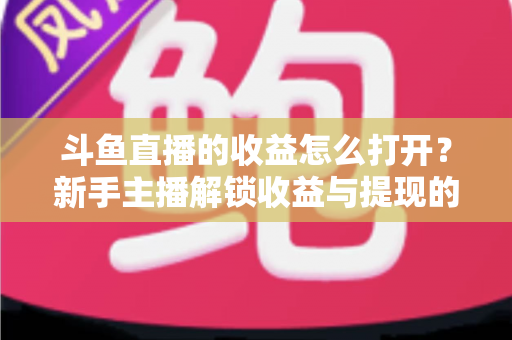 斗鱼直播的收益怎么打开？新手主播解锁收益与提现的完整实操指南