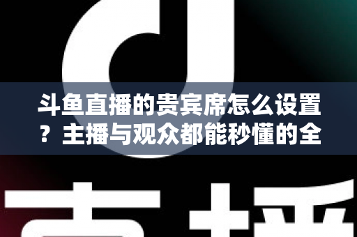 斗鱼直播的贵宾席怎么设置？主播与观众都能秒懂的全流程实操指南