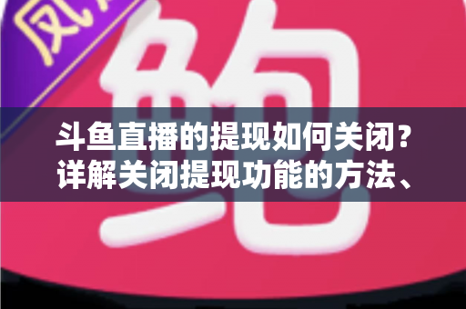 斗鱼直播的提现如何关闭？详解关闭提现功能的方法、步骤与注意事项全攻略