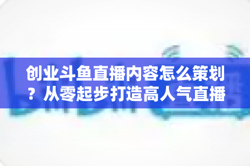 创业斗鱼直播内容怎么策划?从零起步打造高人气直播间的完整实战指南 创业斗鱼直播内容怎么策划?从零起步打造高人气直播间的完整实战指南