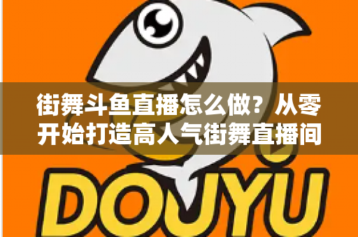 街舞斗鱼直播怎么做?从零开始打造高人气街舞直播间的完整实战指南 街舞斗鱼直播怎么做?从零开始打造高人气街舞直播间的完整实战指南