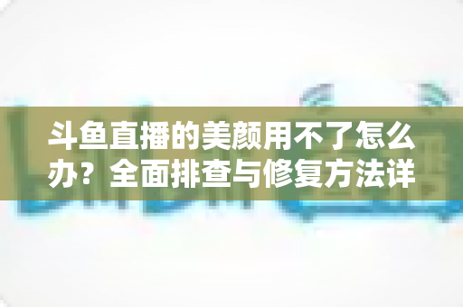 斗鱼直播的美颜用不了怎么办?全面排查与修复方法详解指南 斗鱼直播的美颜用不了怎么办?全面排查与修复方法详解指南