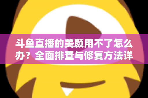 斗鱼直播的美颜用不了怎么办？全面排查与修复方法详解指南