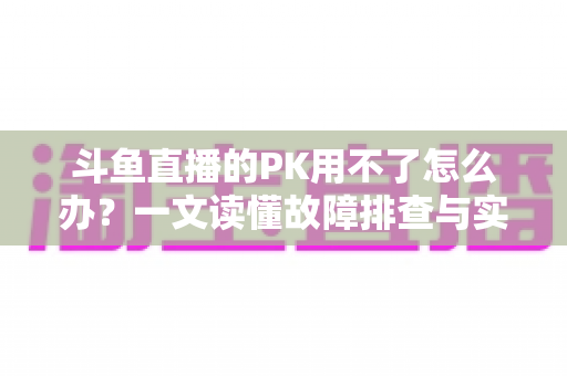 斗鱼直播的PK用不了怎么办?一文读懂故障排查与实用解决指南 斗鱼直播的PK用不了怎么办?一文读懂故障排查与实用解决指南