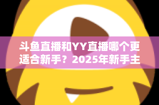 斗鱼直播和YY直播哪个更适合新手？2025年新手主播平台选择完全指南