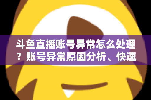 斗鱼直播账号异常怎么处理？账号异常原因分析、快速解决步骤与实用预防指南