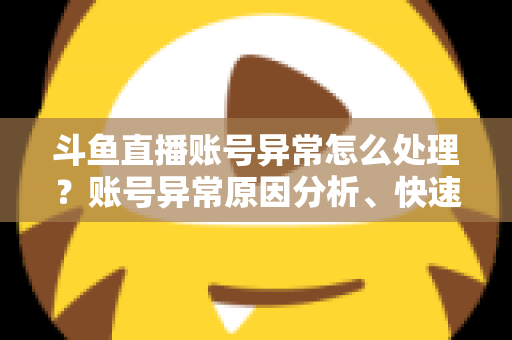 斗鱼直播账号异常怎么处理？账号异常原因分析、快速解决步骤与实用预防指南