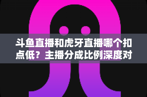 斗鱼直播和虎牙直播哪个扣点低？主播分成比例深度对比与选台避坑指南