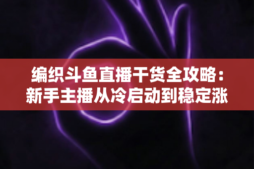 编织斗鱼直播干货全攻略：新手主播从冷启动到稳定涨粉的实战指南