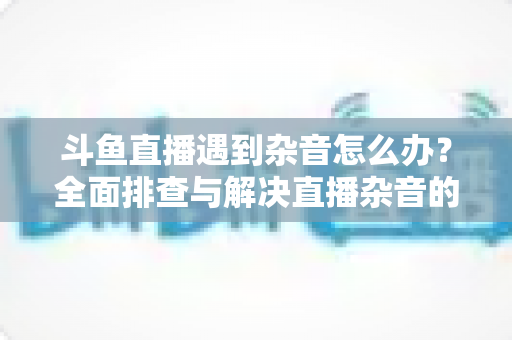 斗鱼直播遇到杂音怎么办？全面排查与解决直播杂音的实用指南，助你打造清晰专业的直播音质