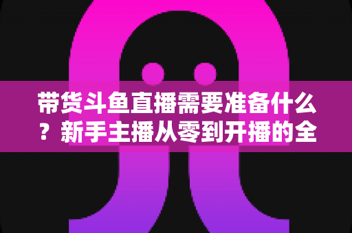 带货斗鱼直播需要准备什么?新手主播从零到开播的全方位准备指南 带货斗鱼直播需要准备什么?新手主播从零到开播的全方位准备指南