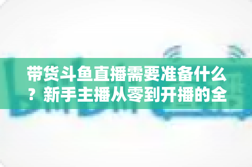 带货斗鱼直播需要准备什么？新手主播从零到开播的全方位准备指南