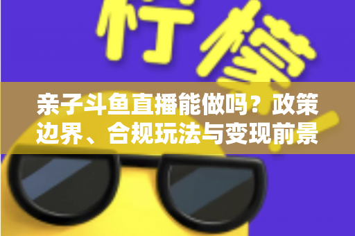 亲子斗鱼直播能做吗?政策边界、合规玩法与变现前景一次讲清楚 亲子斗鱼直播能做吗?政策边界、合规玩法与变现前景一次讲清楚