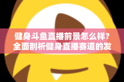 健身斗鱼直播前景怎么样？全面剖析健身直播赛道的发展潜力、变现路径与入局指南