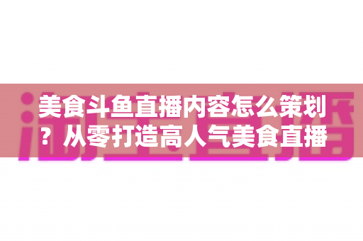 美食斗鱼直播内容怎么策划?从零打造高人气美食直播间的全流程实战指南 美食斗鱼直播内容怎么策划?从零打造高人气美食直播间的全流程实战指南
