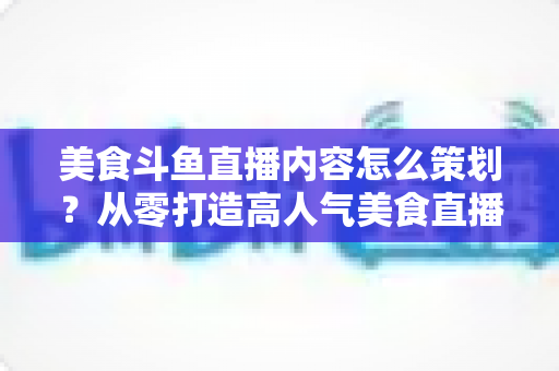 美食斗鱼直播内容怎么策划?从零打造高人气美食直播间的全流程实战指南 美食斗鱼直播内容怎么策划?从零打造高人气美食直播间的全流程实战指南