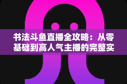 书法斗鱼直播全攻略:从零基础到高人气主播的完整实战指南 书法斗鱼直播全攻略:从零基础到高人气主播的完整实战指南