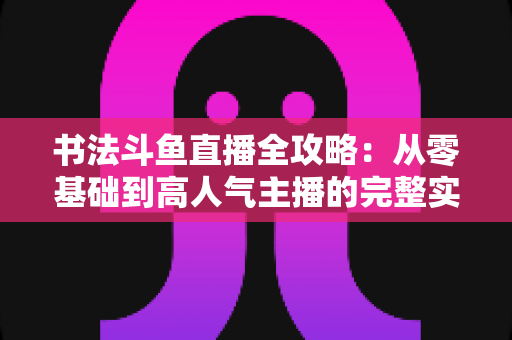 书法斗鱼直播全攻略：从零基础到高人气主播的完整实战指南
