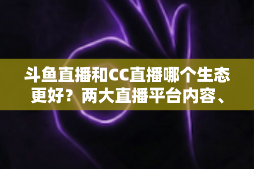 斗鱼直播和CC直播哪个生态更好？两大直播平台内容、主播与用户体验全维度深度对比