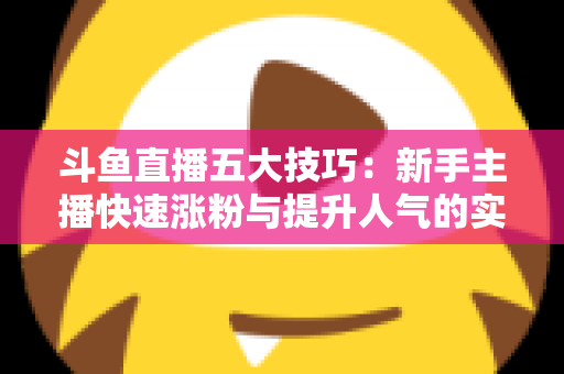 斗鱼直播五大技巧:新手主播快速涨粉与提升人气的实战指南 斗鱼直播五大技巧:新手主播快速涨粉与提升人气的实战指南