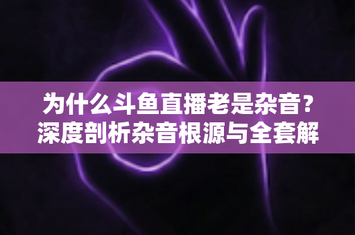 为什么斗鱼直播老是杂音？深度剖析杂音根源与全套解决指南