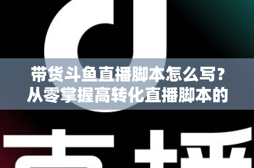 带货斗鱼直播脚本怎么写？从零掌握高转化直播脚本的完整创作指南