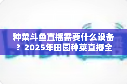 种菜斗鱼直播需要什么设备?2025年田园种菜直播全套装备清单与新手避坑指南 种菜斗鱼直播需要什么设备?2025年田园种菜直播全套装备清单与新手避坑指南