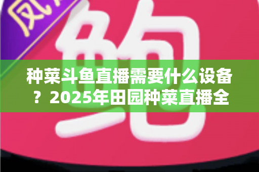 种菜斗鱼直播需要什么设备?2025年田园种菜直播全套装备清单与新手避坑指南 种菜斗鱼直播需要什么设备?2025年田园种菜直播全套装备清单与新手避坑指南