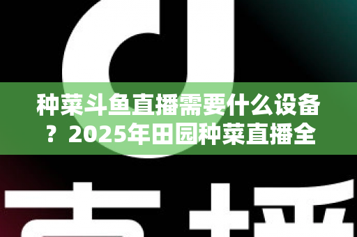 种菜斗鱼直播需要什么设备？2025年田园种菜直播全套装备清单与新手避坑指南