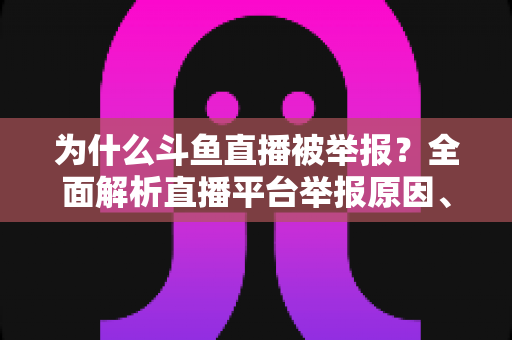 为什么斗鱼直播被举报？全面解析直播平台举报原因、流程与应对策略
