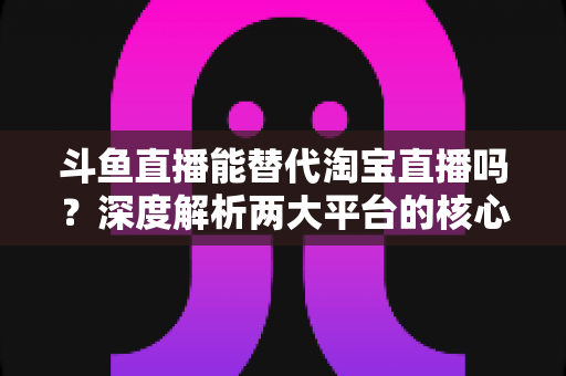 斗鱼直播能替代淘宝直播吗?深度解析两大平台的核心差异与电商直播未来走向 斗鱼直播能替代淘宝直播吗?深度解析两大平台的核心差异与电商直播未来走向