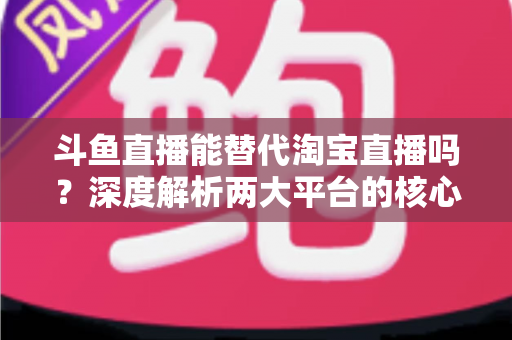 斗鱼直播能替代淘宝直播吗?深度解析两大平台的核心差异与电商直播未来走向 斗鱼直播能替代淘宝直播吗?深度解析两大平台的核心差异与电商直播未来走向