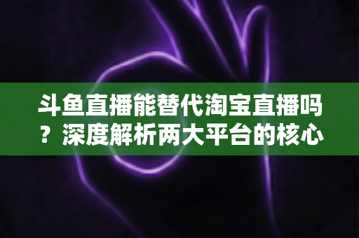 斗鱼直播能替代淘宝直播吗?深度解析两大平台的核心差异与电商直播未来走向 斗鱼直播能替代淘宝直播吗?深度解析两大平台的核心差异与电商直播未来走向